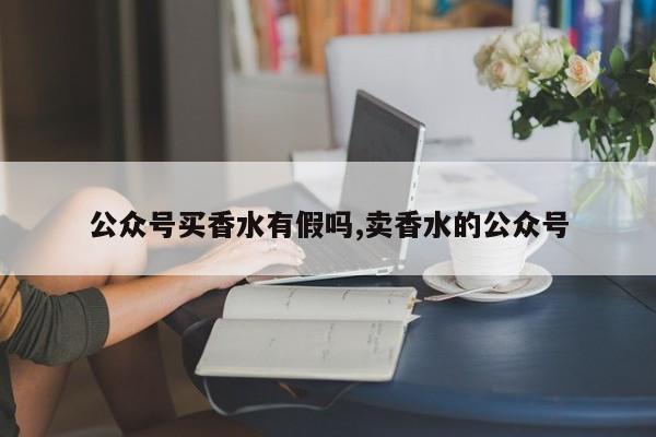 公众号买香水有假吗,卖香水的公众号