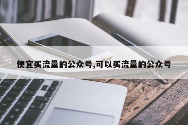 便宜买流量的公众号,可以买流量的公众号