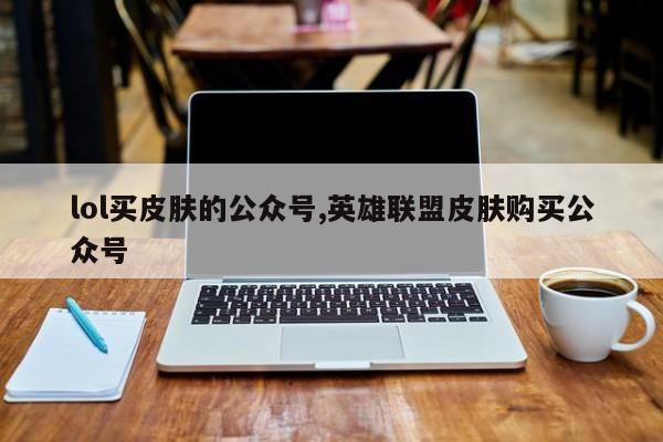 lol买皮肤的公众号,英雄联盟皮肤购买公众号