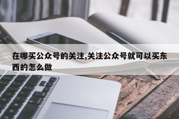 在哪买公众号的关注,关注公众号就可以买东西的怎么做